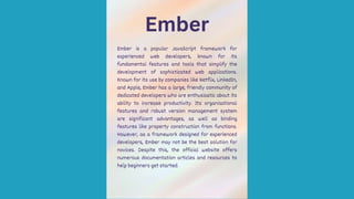 Ember
Ember is a popular JavaScript framework for
experienced web developers, known for its
fundamental features and tools that simplify the
development of sophisticated web applications.
Known for its use by companies like Netflix, LinkedIn,
and Apple, Ember has a large, friendly community of
dedicated developers who are enthusiastic about its
ability to increase productivity. Its organizational
features and robust version management system
are significant advantages, as well as binding
features like property construction from functions.
However, as a framework designed for experienced
developers, Ember may not be the best solution for
novices. Despite this, the official website offers
numerous documentation articles and resources to
help beginners get started.
 