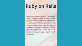 Ruby on Rails
Ruby on Rails, also known as 'RoR', is a popular open-
source framework created in 2005 by David
Heinemeier Hansson. It runs on Linux and is designed
for building online applications quickly. It uses Ruby
and the Model View Controller design pattern, which
is ideal for database-driven applications. Ruby has
influenced other back-end frameworks like Angular
and Vue.js. Popular users include Hulu, AirBnB,
Shopify, and Github. However, it has a steep learning
curve and requires time and effort to deploy and run
in production.
 