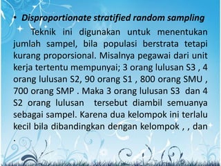 • Disproportionate stratified random sampling
Teknik ini digunakan untuk menentukan
jumlah sampel, bila populasi berstrata tetapi
kurang proporsional. Misalnya pegawai dari unit
kerja tertentu mempunyai; 3 orang lulusan S3 , 4
orang lulusan S2, 90 orang S1 , 800 orang SMU ,
700 orang SMP . Maka 3 orang lulusan S3 dan 4
S2 orang lulusan tersebut diambil semuanya
sebagai sampel. Karena dua kelompok ini terlalu
kecil bila dibandingkan dengan kelompok , , dan
.
 