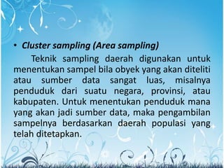 • Cluster sampling (Area sampling)
Teknik sampling daerah digunakan untuk
menentukan sampel bila obyek yang akan diteliti
atau sumber data sangat luas, misalnya
penduduk dari suatu negara, provinsi, atau
kabupaten. Untuk menentukan penduduk mana
yang akan jadi sumber data, maka pengambilan
sampelnya berdasarkan daerah populasi yang
telah ditetapkan.
 