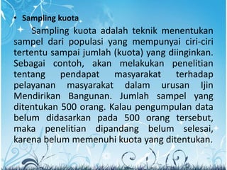 • Sampling kuota
Sampling kuota adalah teknik menentukan
sampel dari populasi yang mempunyai ciri-ciri
tertentu sampai jumlah (kuota) yang diinginkan.
Sebagai contoh, akan melakukan penelitian
tentang pendapat masyarakat terhadap
pelayanan masyarakat dalam urusan Ijin
Mendirikan Bangunan. Jumlah sampel yang
ditentukan 500 orang. Kalau pengumpulan data
belum didasarkan pada 500 orang tersebut,
maka penelitian dipandang belum selesai,
karena belum memenuhi kuota yang ditentukan.
 