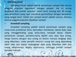 • Sampling jenuh
Sampling jenuh adalah teknik penentuan sampel bila semua
anggota populasi digunakan sebagai sampel. Hal ini sering
dilakukan bila jumlah populasi relatif kecil, kurang dari 30 orang,
atau penelitian yang ingin membuat generalisasi dengan kesalahan
yang sangat kecil. Istilah lain sampel jenuh adalah sensus, dimana
semua anggota populasi dijadikan sampel.
• Snowball sampling
Snowball sampling adalah teknik penentuan sampel yang
mula-mula jumlahnya kecil, kemudian membesar. Ibarat bola salju
yang menggelinding yang lama-lama menjadi besar. Dalam
penentuan sampel, pertama-tama dipilih satu atau dua orang,
tetapi karena dengan dua orang ini belum merasa lengkap data
yang diberikan, maka peneliti mencari orang lain yang dipandang
lebih tahu dan dapat melengkapi data yang diberikan oleh dua
orang sebelumnya. Begitu seterusnya, sehingga jumlah sampel
semakin banyak.
 