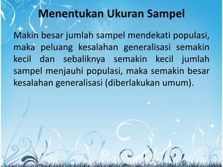 Menentukan Ukuran Sampel
Makin besar jumlah sampel mendekati populasi,
maka peluang kesalahan generalisasi semakin
kecil dan sebaliknya semakin kecil jumlah
sampel menjauhi populasi, maka semakin besar
kesalahan generalisasi (diberlakukan umum).
 