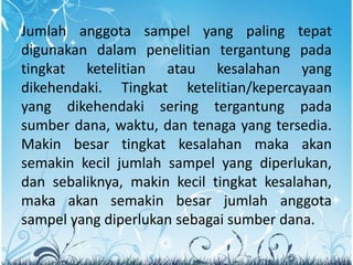 Jumlah anggota sampel yang paling tepat
digunakan dalam penelitian tergantung pada
tingkat ketelitian atau kesalahan yang
dikehendaki. Tingkat ketelitian/kepercayaan
yang dikehendaki sering tergantung pada
sumber dana, waktu, dan tenaga yang tersedia.
Makin besar tingkat kesalahan maka akan
semakin kecil jumlah sampel yang diperlukan,
dan sebaliknya, makin kecil tingkat kesalahan,
maka akan semakin besar jumlah anggota
sampel yang diperlukan sebagai sumber dana.
 