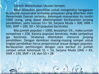 Contoh Menentukan Ukuran Sempel,
Akan dilakukan penelitian untuk mengetahui tanggapan
kelompok masyarakat terhadap pelayanan yang diberikan oleh
Pemerintah Daerah tertentu. Kelompok masyarakat itu terdiri
1000 orang, yang dapat dikelompokan berdasarkan jenjang
pendidikan, yaitu lulusan S1= 50, Sarjana Muda = 300, SMK =
500, SMP = 100, SD = 50 (populasi berstrata).
Bila jumlah populasi = 1000, kesalahan 5% , maka jumlah
sempelnya = 258, Karena populasi berstrata, maka sampelnya
jga berstrata. Stratanya ditentukan menurut jenjang
pendidikan. Dengan demikian masing-masing sempel untuk
tingkat pendidikan harus proporsional sesuai dengan populasi.
Berdasarkan perhitungan dengan cara berikut ini jumlah
sampel untuk kelompok S1 = 14, Sarjana Muda (SM) = 83,
SMK = 139, SMP = 14, dan SD = 28.
 
