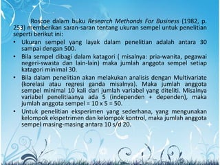 Roscoe dalam buku Research Methonds For Business (1982, p.
253) memberikan saran-saran tentang ukuran sempel untuk penelitian
seperti berikut ini:
• Ukuran sempel yang layak dalam penelitian adalah antara 30
sampai dengan 500.
• Bila sempel dibagi dalam katagori ( misalnya: pria-wanita, pegawai
negeri-swasta dan lain-lain) maka jumlah anggota sempel setiap
katagori minimal 30.
• Bila dalam penelitian akan melakukan analisis dengan Multivariate
(korelasi atau regresi ganda misalnya). Maka jumlah anggota
sempel minimal 10 kali dari jumlah variabel yang diteliti. Misalnya
variabel penelitiaanya ada 5 (independen + dependen), maka
jumlah anggota sempel = 10 x 5 = 50.
• Untuk penelitian eksperimen yang sederhana, yang mengunakan
kelompok ekspetrimen dan kelompok kontrol, maka jumlah anggota
sempel masing-masing antara 10 s/d 20.
 