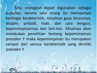 Satu orangpun dapat digunakan sebagai
populasi, karena satu orang itu mempunyai
berbagai karakteristik, misalnya gaya bicaranya,
disiplin, pribadi, hobi, dan cara bergaul,
kepemimpinannya dan lain-lain. Misalnya akan
melakukan penelitian tentang kepemimpinan
presiden Y maka kepemimpinan itu merupakan
sampel dari semua karakteristik yang dimiliki
presiden Y.
 