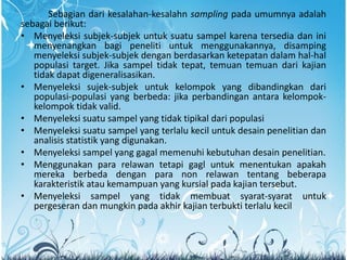 Sebagian dari kesalahan-kesalahn sampling pada umumnya adalah
sebagai berikut:
• Menyeleksi subjek-subjek untuk suatu sampel karena tersedia dan ini
menyenangkan bagi peneliti untuk menggunakannya, disamping
menyeleksi subjek-subjek dengan berdasarkan ketepatan dalam hal-hal
populasi target. Jika sampel tidak tepat, temuan temuan dari kajian
tidak dapat digeneralisasikan.
• Menyeleksi sujek-subjek untuk kelompok yang dibandingkan dari
populasi-populasi yang berbeda: jika perbandingan antara kelompok-
kelompok tidak valid.
• Menyeleksi suatu sampel yang tidak tipikal dari populasi
• Menyeleksi suatu sampel yang terlalu kecil untuk desain penelitian dan
analisis statistik yang digunakan.
• Menyeleksi sampel yang gagal memenuhi kebutuhan desain penelitian.
• Menggunakan para relawan tetapi gagl untuk menentukan apakah
mereka berbeda dengan para non relawan tentang beberapa
karakteristik atau kemampuan yang kursial pada kajian tersebut.
• Menyeleksi sampel yang tidak membuat syarat-syarat untuk
pergeseran dan mungkin pada akhir kajian terbukti terlalu kecil
 