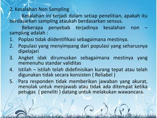 2. Kesalahan Non Sampling
Kesalahan ini terjadi dalam setiap penelitian, apakah itu
berdasarkan sampling ataukah berdasarkan sensus.
Beberapa penyebab terjadinya kesalahan non –
sampling adalah :
1. Poplasi tidak diidentifikasi sebagaimana mestinya.
2. Populasi yang menyimpang dari populasi yang seharusnya
dipelajari
3. Angket idak dirumuskan sebagaimana mestinya yang
memenuhu standar validitas
4. Istilah – istilah telah didefinisikan kurang tepat atau telah
digunakan tidak secara konsisten ( Reliabel )
5. Para responden tidak memberikan jawaban yang akurat,
menolak untuk menjawab atau tidak ada ditempat ketika
petugas ( peneliti ) datang untuk melakukan wawancara.
 