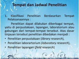 Tempat dan Jadwal Penelitian
1. Klasifikasi Penelitian Berdasarkan Tempat
Pelaksanaannya :
Penelitian dapat dilakukan diberbagai tempat,
yaitu di perpustakaan, lapangan, laboratorium atau
gabungan dari tempat-tempat tersebut. Atas dasar
tinjauan tersebut penelitian dibedakan menjadi :
• Penelitian perpustakaan (library research),
• Penelitian laborartorium (laboratory research),
• Penelitian lapangan (field research)
 