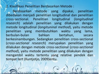 2. Klasifikasi Penelitian Berdasarkan Metode :
Berdasarkan metode yang dipakai, penelitian
dibedakan menjadi penelitian longitudinal dan penelitian
cross-sectional. Penelitian longitudinal (longitudinal
research) adalah penelitian yang dilakukan dengan
metode longitudinal (longituninal method), yaitu metode
penelitian yang membutuhkan waktu yang lama,
berbulan-bulan bahkan bertahun, secara
berkesinambungan. Sedangkan penelitian cross-sectional
(cross-sectional research) merupakan penelitian yang
dilakukan dengan metode cross-sectional (cross-sectional
method), yaitu metode penelitian yang dilakukan dengan
mengambil waktu tertentu yang relative pendek dan
tempat tert (Kuntjotjo, 2009)entu.
 