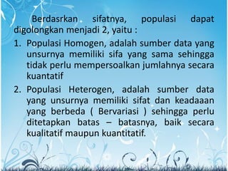 Berdasrkan sifatnya, populasi dapat
digolongkan menjadi 2, yaitu :
1. Populasi Homogen, adalah sumber data yang
unsurnya memiliki sifa yang sama sehingga
tidak perlu mempersoalkan jumlahnya secara
kuantatif
2. Populasi Heterogen, adalah sumber data
yang unsurnya memiliki sifat dan keadaaan
yang berbeda ( Bervariasi ) sehingga perlu
ditetapkan batas – batasnya, baik secara
kualitatif maupun kuantitatif.
 