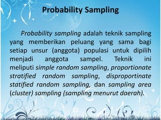Probability Sampling
Probability sampling adalah teknik sampling
yang memberikan peluang yang sama bagi
setiap unsur (anggota) populasi untuk dipilih
menjadi anggota sampel. Teknik ini
meliputi simple random sampling, proportionate
stratified random sampling, disproportinate
statified random sampling, dan sampling area
(cluster) sampling (sampling menurut daerah).
 