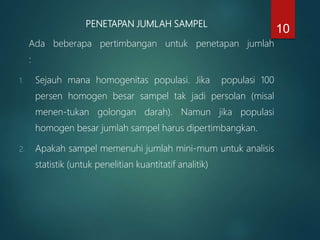 PENETAPAN JUMLAH SAMPEL
Ada beberapa pertimbangan untuk penetapan jumlah
:
1. Sejauh mana homogenitas populasi. Jika populasi 100
persen homogen besar sampel tak jadi persolan (misal
menen-tukan golongan darah). Namun jika populasi
homogen besar jumlah sampel harus dipertimbangkan.
2. Apakah sampel memenuhi jumlah mini-mum untuk analisis
statistik (untuk penelitian kuantitatif analitik)
10
 