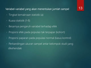 Variabel-variabel yang akan menentukan jumlah sampel
Tingkat kemaknaan statistik (a)
Kuasa statistik (1-ß)
Besarnya pengaruh variabel terhadap efek
Proporsi efek pada populasi tak terpapar (kohort)
Proporsi paparan pada populasi normal (kasus kontrol)
Perbandingan ukuran sampel antar kelompok studi yang
dikehendaki
13
 