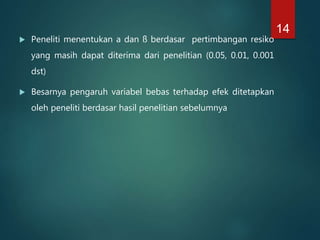  Peneliti menentukan a dan ß berdasar pertimbangan resiko
yang masih dapat diterima dari penelitian (0.05, 0.01, 0.001
dst)
 Besarnya pengaruh variabel bebas terhadap efek ditetapkan
oleh peneliti berdasar hasil penelitian sebelumnya
14
 