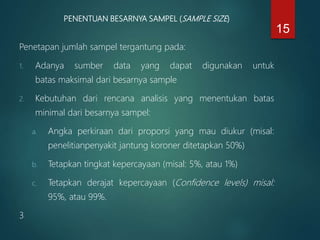 PENENTUAN BESARNYA SAMPEL (SAMPLE SIZE)
Penetapan jumlah sampel tergantung pada:
1. Adanya sumber data yang dapat digunakan untuk
batas maksimal dari besarnya sample
2. Kebutuhan dari rencana analisis yang menentukan batas
minimal dari besarnya sampel:
a. Angka perkiraan dari proporsi yang mau diukur (misal:
penelitianpenyakit jantung koroner ditetapkan 50%)
b. Tetapkan tingkat kepercayaan (misal: 5%, atau 1%)
c. Tetapkan derajat kepercayaan (Confidence levels) misal:
95%, atau 99%.
3
15
 
