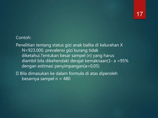 Contoh:
Penelitian tentang status gizi anak balita di kelurahan X
N=923.000, prevalensi gizi kurang tidak
diketahui.Tentukan besar sampel (n) yang harus
diambil bila dikehendaki derajat kemaknaan(1- a =95%
dengan estimasi penyimpangan(a=0,05)
Bila dimasukan ke dalam formula di atas diperoleh
besarnya sampel n = 480
17
 