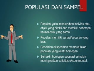 POPULASI DAN SAMPEL
 Populasi yaitu keseluruhan individu atau
objek yang diteliti dan memiliki beberapa
karakteristik yang sama.
 Populasi memiliki variasi/sebaran yang
luas.
 Penelitian eksperimen membutuhkan
populasi yang relatif homogen.
 Semakin homogen populasi semakin
meningkatkan validitas eksperimental.
 