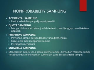 NONPROBABILITY SAMPLING
 ACCIDENTAL SAMPLING
 Faktor kebetulan yang dijumpai peneliti
 QUOTA SAMPLING
 Mengambil sampel dalam jumlah tertentu dan dianggap merefleksikan
populasi
 PURPOSIVE SAMPLING
 Pemilihan sampel sesuai dengan yang dikehendaki
 Kasus unik, sulit mengambil sampel
 Investigasi mendalam
 SNOWBALL SAMPLING
 Menetapkan subjek yang sesuai kriteria sampel, kemudian meminta subjek
tersebut untuk menunjukkan subjek lain yang sesuai kriteria sampel.
 