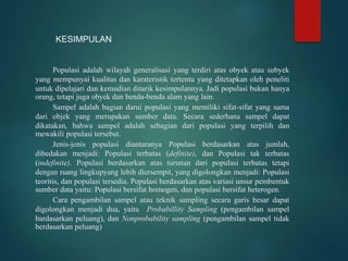 Populasi adalah wilayah generalisasi yang terdiri atas obyek atau subyek
yang mempunyai kualitas dan karateristik tertentu yang ditetapkan oleh peneliti
untuk dipelajari dan kemudian ditarik kesimpulannya. Jadi populasi bukan hanya
orang, tetapi juga obyek dan benda-benda alam yang lain.
Sampel adalah bagian darui populasi yang memiliki sifat-sifat yang sama
dari objek yang merupakan sumber data. Secara sederhana sampel dapat
dikatakan, bahwa sampel adalah sebagian dari populasi yang terpilih dan
mewakili populasi tersebut.
Jenis-jenis populasi diantaranya Populasi berdasarkan atas jumlah,
dibedakan menjadi: Populasi terbatas (definite), dan Populasi tak terbatas
(indefinite). Populasi berdasarkan atas turunan dari populasi terbatas tetapi
dengan ruang lingkupyang lebih diersempit, yang digolongkan menjadi: Populasi
teoritis, dan populasi tersedia. Populasi berdasarkan atas variasi unsur pembentuk
sumber data yaitu: Populasi bersifat homogen, dan populasi bersifat heterogen.
Cara pengambilan sampel atau teknik sampling secara garis besar dapat
digolongkan menjadi dua, yaitu Probabillity Sampling (pengambilan sampel
bardasarkan peluang), dan Nonprobability sampling (pengambilan sampel tidak
berdasarkan peluang)
KESIMPULAN
 