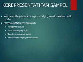 KEREPRESENTATIFAN SAMPEL
 Kerepresentatifan yaitu kecenderungan sampel yang mendekati keadaan identik
populasi.
 Kerepresentatifan sampel dipengaruhi:
 Homogenitas populasi
 Jumlah sampel yang dipilih
 Banyaknya karakteristik subjek
 Adekuasitas teknik pengambilan sampel
 