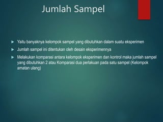 Jumlah Sampel
 Yaitu banyaknya kelompok sampel yang dibutuhkan dalam suatu eksperimen
 Jumlah sampel ini ditentukan oleh desain eksperimennya
 Melakukan komparasi antara kelompok eksperimen dan kontrol maka jumlah sampel
yang dibutuhkan 2 atau Komparasi dua perlakuan pada satu sampel (Kelompok
amatan ulang)
 