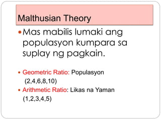 Malthusian Theory
Mas mabilis lumaki ang
populasyon kumpara sa
suplay ng pagkain.
 Geometric Ratio: Populasyon
(2,4,6,8,10)
 Arithmetic Ratio: Likas na Yaman
(1,2,3,4,5)
 
