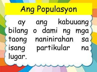 Ang Populasyon
ay ang kabuuang
bilang o dami ng mga
taong naninirahan sa
isang partikular na
lugar.
 