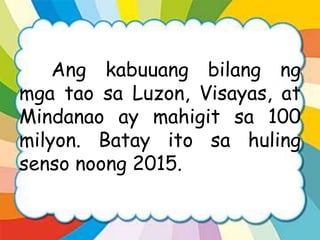 Ang kabuuang bilang ng
mga tao sa Luzon, Visayas, at
Mindanao ay mahigit sa 100
milyon. Batay ito sa huling
senso noong 2015.
 