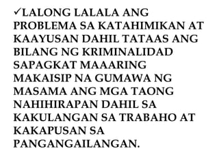 LALONG LALALA ANG
PROBLEMA SA KATAHIMIKAN AT
KAAYUSAN DAHIL TATAAS ANG
BILANG NG KRIMINALIDAD
SAPAGKAT MAAARING
MAKAISIP NA GUMAWA NG
MASAMA ANG MGA TAONG
NAHIHIRAPAN DAHIL SA
KAKULANGAN SA TRABAHO AT
KAKAPUSAN SA
PANGANGAILANGAN.
 