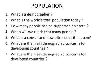 POPULATION What is a demographer ? What is theworld’s total populationtoday ? How manypeople can be supported on earth ? Whenwillwereachthatmanypeople ? What is a censusand how oftendoes it happen? Whatarethe main demographicconcernsfordevelopingcountries ? Whatarethe main demographicconcernsfordevelopedcountries ? 