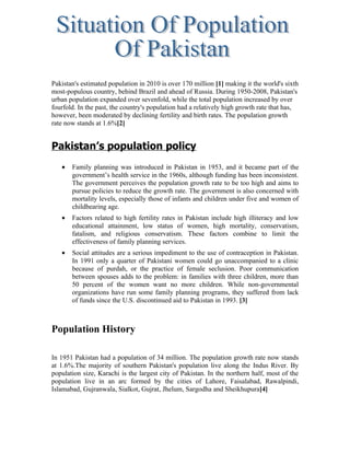 Pakistan's estimated population in 2010 is over 170 million [1] making it the world's sixth
most-populous country, behind Brazil and ahead of Russia. During 1950-2008, Pakistan's
urban population expanded over sevenfold, while the total population increased by over
fourfold. In the past, the country's population had a relatively high growth rate that has,
however, been moderated by declining fertility and birth rates. The population growth
rate now stands at 1.6%[2]


Pakistan’s population policy
   •   Family planning was introduced in Pakistan in 1953, and it became part of the
       government’s health service in the 1960s, although funding has been inconsistent.
       The government perceives the population growth rate to be too high and aims to
       pursue policies to reduce the growth rate. The government is also concerned with
       mortality levels, especially those of infants and children under five and women of
       childbearing age.
   •   Factors related to high fertility rates in Pakistan include high illiteracy and low
       educational attainment, low status of women, high mortality, conservatism,
       fatalism, and religious conservatism. These factors combine to limit the
       effectiveness of family planning services.
   •   Social attitudes are a serious impediment to the use of contraception in Pakistan.
       In 1991 only a quarter of Pakistani women could go unaccompanied to a clinic
       because of purdah, or the practice of female seclusion. Poor communication
       between spouses adds to the problem: in families with three children, more than
       50 percent of the women want no more children. While non-governmental
       organizations have run some family planning programs, they suffered from lack
       of funds since the U.S. discontinued aid to Pakistan in 1993. [3]



Population History

In 1951 Pakistan had a population of 34 million. The population growth rate now stands
at 1.6%.The majority of southern Pakistan's population live along the Indus River. By
population size, Karachi is the largest city of Pakistan. In the northern half, most of the
population live in an arc formed by the cities of Lahore, Faisalabad, Rawalpindi,
Islamabad, Gujranwala, Sialkot, Gujrat, Jhelum, Sargodha and Sheikhupura[4]
 