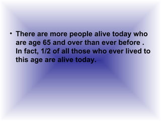 • There are more people alive today who
are age 65 and over than ever before .
In fact, 1/2 of all those who ever lived to
this age are alive today.
 