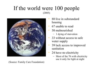 If the world were 100 people
                              (2005)

                                   • 80 live in substandard
                                     housing
                                   • 67 unable to read
                                   • 50 malnourished
                                       – 1 dying of starvation
                                   • 33 without access to safe
                                     water supply
                                   • 39 lack access to improved
                                     sanitation
                                   • 24 have no electricity
                                       – Most of the 76 with electricity
                                         use it only for light at night
(Source: Family Care Foundation)
 