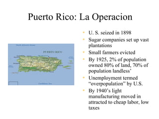 Puerto Rico: La Operacion
             • U. S. seized in 1898
             • Sugar companies set up vast
                 plantations
             •   Small farmers evicted
             •   By 1925, 2% of population
                 owned 80% of land, 70% of
                 population landless’
             •   Unemployment termed
                 “overpopulation” by U.S.
             •   By 1940’s light
                 manufacturing moved in
                 attracted to cheap labor, low
                 taxes
 