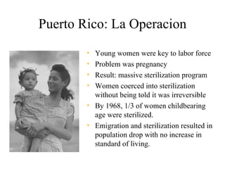 Puerto Rico: La Operacion
        • Young women were key to labor force
        • Problem was pregnancy
        • Result: massive sterilization program
        • Women coerced into sterilization
          without being told it was irreversible
        • By 1968, 1/3 of women childbearing
          age were sterilized.
        • Emigration and sterilization resulted in
          population drop with no increase in
          standard of living.
 