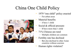 China One Child Policy
          • 1979 “one child” policy enacted
             – For urban areas
          • Material benefits
             – if have 1 child
          • Social & official pressure
             – If have more than 1 child
          • 71% Chinese are rural
             – Multiple children are common
          • Fertility rate has declined
             – But also declined in other Asian
               countries without coersion
          • Human rights violation?
 