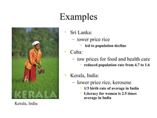Examples
                 • Sri Lanka:
                     – lower price rice
                          • led to population decline
                 •   Cuba:
                      – low prices for food and health care
                         • reduced population rate from 4.7 to 1.6

                 • Kerala, India:
                     – lower price rice, kerosene
                         • 1/3 birth rate of average in India
                         • Literacy for women is 2.5 times
                           average in India
Kerala, India
 
