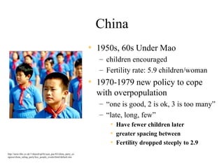 China
                                                                   • 1950s, 60s Under Mao
                                                                     – children encouraged
                                                                     – Fertility rate: 5.9 children/woman
                                                                   • 1970-1979 new policy to cope
                                                                     with overpopulation
                                                                     – “one is good, 2 is ok, 3 is too many”
                                                                     – “late, long, few”
                                                                        • Have fewer children later
                                                                        • greater spacing between
                                                                        • Fertility dropped steeply to 2.9
http://news.bbc.co.uk/1/shared/spl/hi/asia_pac/02/china_party_co
ngress/china_ruling_party/key_people_events/html/default.stm
 