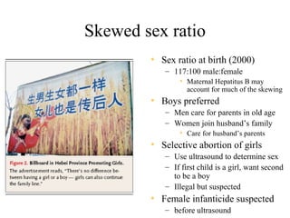 Skewed sex ratio
        • Sex ratio at birth (2000)
           – 117:100 male:female
              • Maternal Hepatitus B may
                  account for much of the skewing
        • Boys preferred
           – Men care for parents in old age
           – Women join husband’s family
              • Care for husband’s parents
        • Selective abortion of girls
           – Use ultrasound to determine sex
           – If first child is a girl, want second
             to be a boy
           – Illegal but suspected
        • Female infanticide suspected
           – before ultrasound
 