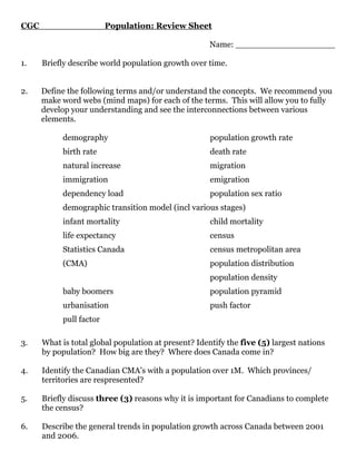 CGC                      Population: Review Sheet

                                                      Name: ___________________

1.    Briefly describe world population growth over time.


2.    Define the following terms and/or understand the concepts. We recommend you
      make word webs (mind maps) for each of the terms. This will allow you to fully
      develop your understanding and see the interconnections between various
      elements.

           demography                                 population growth rate
           birth rate                                 death rate
           natural increase                           migration
           immigration                                emigration
           dependency load                            population sex ratio
           demographic transition model (incl various stages)
           infant mortality                           child mortality
           life expectancy                            census
           Statistics Canada                          census metropolitan area
           (CMA)                                      population distribution
                                                      population density
           baby boomers                               population pyramid
           urbanisation                               push factor
           pull factor

3.    What is total global population at present? Identify the five (5) largest nations
      by population? How big are they? Where does Canada come in?

4.    Identify the Canadian CMA’s with a population over 1M. Which provinces/
      territories are respresented?

5.    Briefly discuss three (3) reasons why it is important for Canadians to complete
      the census?

6.    Describe the general trends in population growth across Canada between 2001
      and 2006.
 