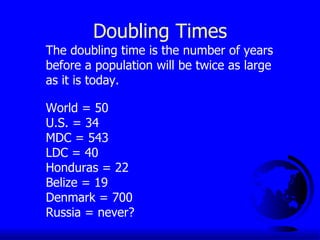 Doubling Times The doubling time is the number of years before a population will be twice as large as it is today. World = 50 U.S. = 34 MDC = 543 LDC = 40 Honduras = 22 Belize = 19 Denmark = 700 Russia = never? 