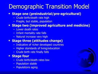 Demographic Transition Model Stage one (preindustrial/pre-agricultural) Crude birth/death rate high Fragile, but stable, population Stage two (improved agriculture and medicine) Lower death rates Infant mortality rate falls Natural increase very high Stage three (attitudes change) Indicative of richer developed countries Higher standards of living/education Crude birth rate finally falls Stage four  Crude birth/death rates low Population stable Populations aging 