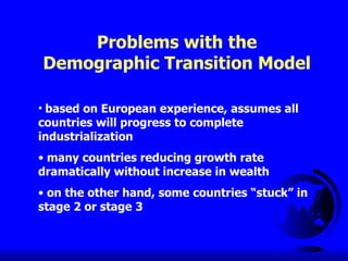 Problems with the Demographic Transition Model based on European experience, assumes all countries will progress to complete industrialization many countries reducing growth rate dramatically without increase in wealth on the other hand, some countries “stuck” in stage 2 or stage 3 