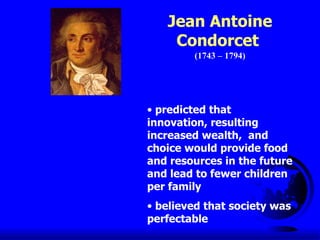 Jean Antoine Condorcet  (1743 – 1794) predicted that innovation, resulting increased wealth,  and choice would provide food and resources in the future and lead to fewer children per family believed that society was perfectable 