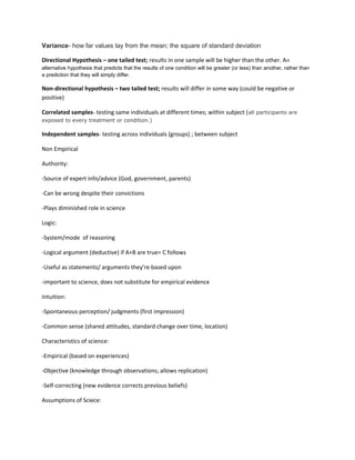 Variance- how far values lay from the mean; the square of standard deviation

Directional Hypothesis – one tailed test; results in one sample will be higher than the other. A n
alternative hypothesis that predicts that the results of one condition will be greater (or less) than another, rather than
a prediction that they will simply differ.

Non-directional hypothesis – two tailed test; results will differ in some way (could be negative or
positive)

Correlated samples- testing same individuals at different times; within subject ( all participants are
exposed to every treatment or condition.)

Independent samples- testing across individuals (groups) ; between subject

Non Empirical

Authority:

-Source of expert info/advice (God, government, parents)

-Can be wrong despite their convictions

-Plays diminished role in science

Logic:

-System/mode of reasoning

-Logical argument (deductive) if A+B are true= C follows

-Useful as statements/ arguments they’re based upon

-important to science, does not substitute for empirical evidence

Intuition:

-Spontaneous perception/ judgments (first impression)

-Common sense (shared attitudes, standard change over time, location)

Characteristics of science:

-Empirical (based on experiences)

-Objective (knowledge through observations; allows replication)

-Self-correcting (new evidence corrects previous beliefs)

Assumptions of Sciece:
 