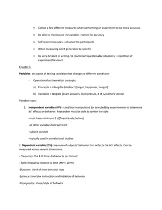 •     Collect a few different measures when performing an experiment to be more accurate.

            •     Be able to manipulate the variable – better for accuracy

            •     Self report measures + observe the participants

            •     When measuring don’t generalize be specific

            •     Be very detailed in writing- to counteract questionable situations + repetition of
                  experiment/research

Chapter 5

Variables- an aspect of testing condition that changes w different conditions

        -   Operationalize theoretical concepts:

            a) Concepts = intangible (abstract) [anger, happiness, hunger]

            b) Variables = tangible [exam answers, level presses, # of customers served

Variable types:

    1. Independent variables (IV) – condition manipulated (or selected) by experimenter to determine
       its’ effects on behavior. Researcher must be able to control variable

        -must have minimum 2 different levels (values)

        -all other variables held constant

        -subject variable

        -typically used in correlational studies

2. Dependent variable (DV)- measure of subjects’ behavior that reflects the IVs’ effects. Can be
measured across several dimensions.

- Frequency: the # of times behavior is performed

- Rate: frequency relative to time (MPH, WPH)

-Duration: the # of time behavior lasts

-Latency: time btw instruction and initiation of behavior

-Topography: shape/style of behavior
 