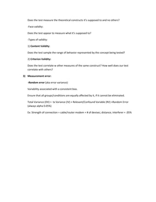 Does the test measure the theoretical constructs it’s supposed to and no others?

   -Face validity:

   Does the test appear to measure what it’s supposed to?

   -Types of validity:

   1) Content Validity:

   Does the test sample the range of behavior represented by the concept being tested?

   2) Criterion Validity:

   Does the test correlate w other measures of the same construct? How well does our test
   correlate with others?

3) Measurement error:

   -Random error (aka error variance):

   Variability associated with a consistent bias.

   Ensure that all groups/conditions are equally affected by it, if it cannot be eliminated.

   Total Variance (DV) = tx Variance (IV) + Relevant/Confound Variable (RV) +Random Error
   (always alpha 0.05%)

   Ex: Strength of connection = cable/router modem + # of devisec; distance; interferer + .05%
 