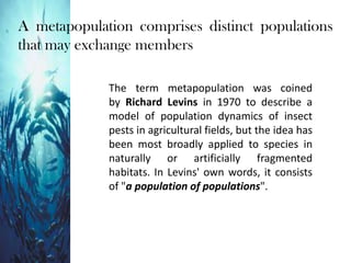 The term metapopulation was coined
by Richard Levins in 1970 to describe a
model of population dynamics of insect
pests in agricultural fields, but the idea has
been most broadly applied to species in
naturally or artificially fragmented
habitats. In Levins' own words, it consists
of "a population of populations".
A metapopulation comprises distinct populations
that may exchange members
 